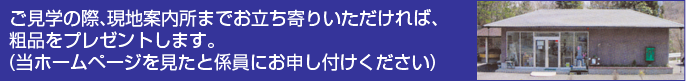 ご見学の際、現地案内所までお立ち寄りいただければ、 粗品をプレゼントします。 (当ホームページを見たと係員にお申し付けください